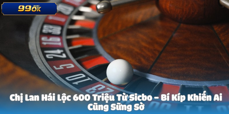 Chị Lan Hái Lộc 600 Triệu Từ Sicbo – Bí Kíp Khiến Ai Cũng Sững Sờ