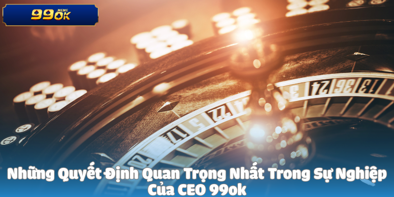 Những Quyết Định Quan Trọng Nhất Trong Sự Nghiệp Của CEO 99ok