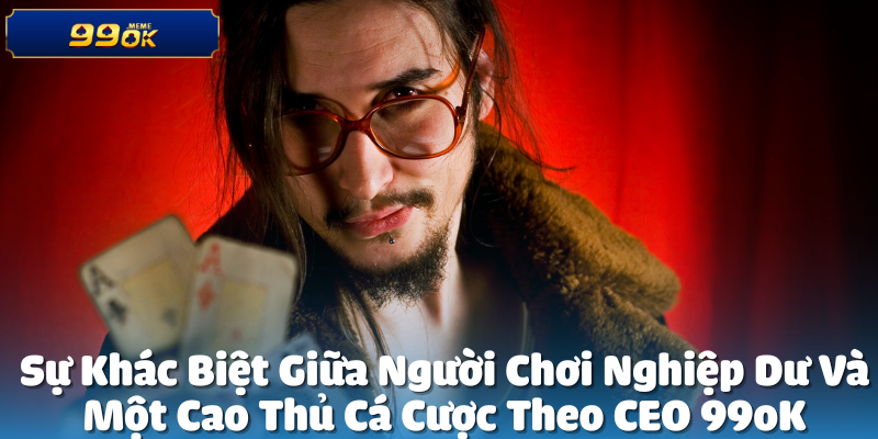 Sự Khác Biệt Giữa Nghiệp Dư Và Cao Thủ Theo CEO 99oK